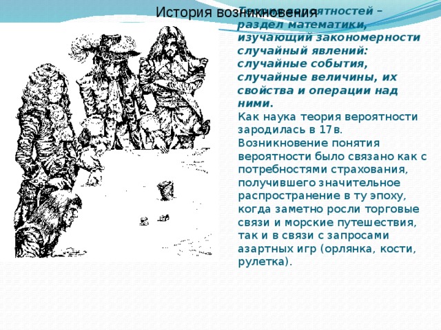 История возникновения Теория вероятностей – раздел математики, изучающий закономерности случайный явлений: случайные события, случайные величины, их свойства и операции над ними.  Как наука теория вероятности зародилась в 17в. Возникновение понятия вероятности было связано как с потребностями страхования, получившего значительное распространение в ту эпоху, когда заметно росли торговые связи и морские путешествия, так и в связи с запросами азартных игр (орлянка, кости, рулетка).    
