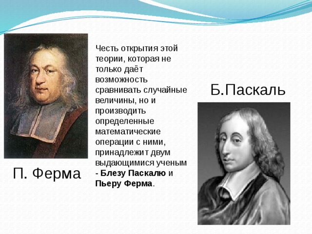 Честь открытия этой теории, которая не только даёт возможность сравнивать случайные величины, но и производить определенные математические операции с ними, принадлежит двум выдающимися ученым - Блезу  Паскалю и Пьеру Ферма . Б.Паскаль П. Ферма  