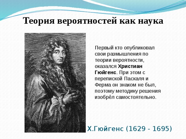Теория вероятностей как наука Первый кто опубликовал свои размышления по теории вероятности, оказался Христиан Гюйгенс . При этом с перепиской Паскаля и Ферма он знаком не был, поэтому методику решения изобрёл самостоятельно. Х.Гюйгенс (1629 - 1695) 