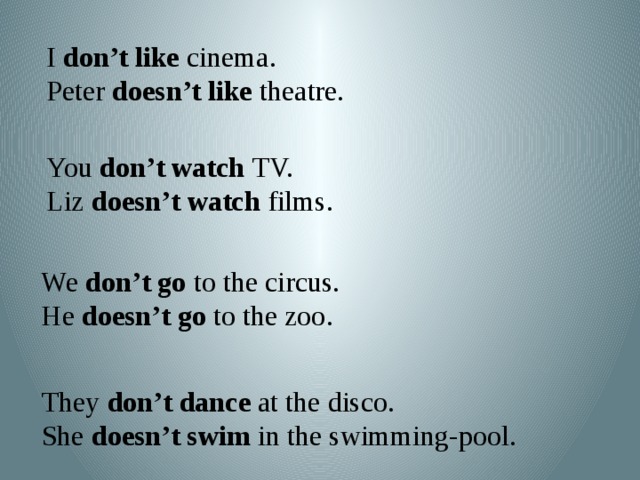 I don’t like cinema. Peter doesn’t like theatre. You don’t watch TV. Liz doesn’t watch films. We don’t go to the circus. He doesn’t go to the zoo. They don’t dance at the disco. She doesn’t swim in the swimming-pool.