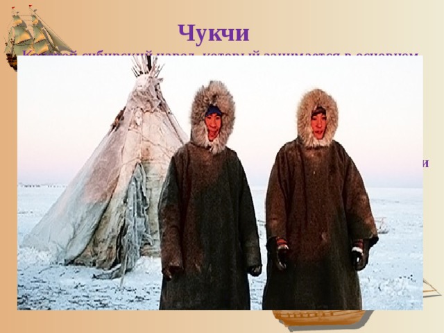  Чукчи   Кочевой сибирский народ, который занимается в основном оленеводством и проживает на территории Чукотского полуострова и в Магаданской области. Их численность составляет около 16 тысяч человек. Чукчи относятся к монголоидной расе и по мнению многих антропологов являются коренными аборигенами Крайнего Севера. Основная религия – анимизм. Коренные промыслы – охота и оленеводство. 