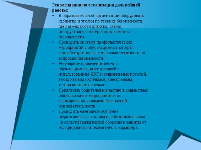 Рекомендации по организации дальнейшей работы: В образовательной организации оборудовать кабинеты и уголки по технике безопасности, где размещаются плакаты, схемы, инструктивные материалы по технике безопасности. Проводить систему профилактических мероприятий с обучающимися, которая способствует повышению компетентности по вопросам безопасности. Регулярное проведение бесед с обучающимися, инструктажей с использованием ИКТ и современных пособий, таких как видеофильмов, кинофильмы, телевизионные передачи. Привлекать родителей к участию в совместных общешкольных мероприятиях по формированию навыков безопасной жизнедеятельности. Проводить ежегодное обучение педагогического состава и работников школы в области гражданской обороны и защиты от ЧС природного и техногенного характера. 