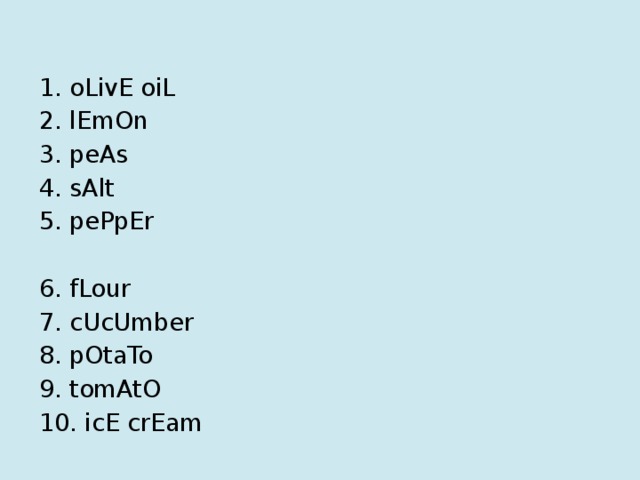 1. oLivE oiL 2. lEmOn 3. peAs 4. sAlt 5. pePpEr 6. fLour 7. cUcUmber 8. pOtaTo 9. tomAtO 10. icE crEam 