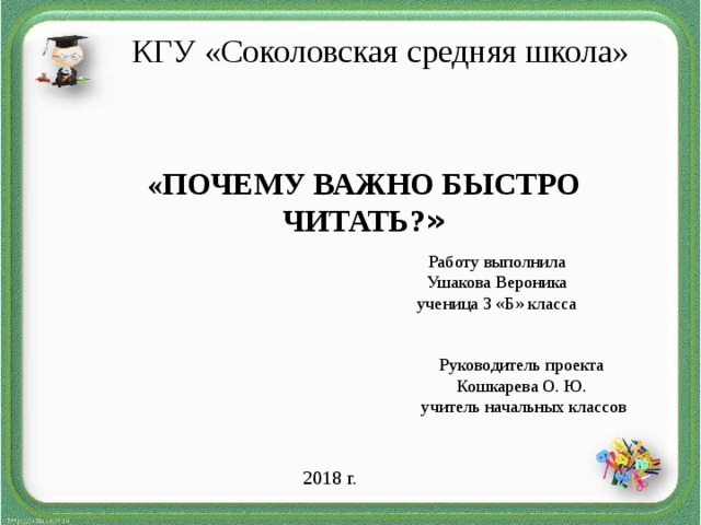 КГУ «Соколовская средняя школа»    «ПОЧЕМУ ВАЖНО БЫСТРО ЧИТАТЬ? » Работу выполнила Ушакова Вероника ученица 3 «Б» класса Руководитель проекта Кошкарева О. Ю.  учитель начальных классов 2018 г.