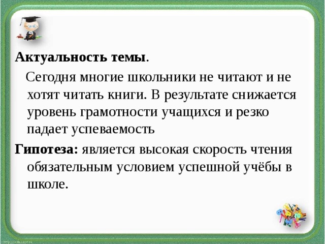 Актуальность темы .   Сегодня многие школьники не читают и не хотят читать книги. В результате снижается уровень грамотности учащихся и резко падает успеваемость Гипотеза: является высокая скорость чтения обязательным условием успешной учёбы в школе.
