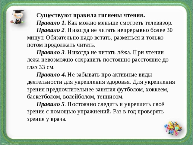 Существуют правила гигиены чтения. Правило 1. Как можно меньше смотреть телевизор. Правило 2 . Никогда не читать непрерывно более 30 минут. Обязательно надо встать, размяться и только потом продолжать читать. Правило 3 . Никогда не читать лёжа. При чтении лёжа невозможно сохранить постоянно расстояние до глаз 33 см. Правило 4 . Не забывать про активные виды деятельности для укрепления здоровья. Для укрепления зрения предпочтительнее занятия футболом, хоккеем, баскетболом, волейболом, теннисом. Правило 5 . Постоянно следить и укреплять своё зрение с помощью упражнений. Раз в год проверять зрение у врача. .