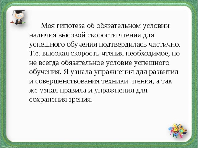 Моя гипотеза об обязательном условии наличия высокой скорости чтения для успешного обучения подтвердилась частично. Т.е. высокая скорость чтения необходимое, но не всегда обязательное условие успешного обучения. Я узнала упражнения для развития и совершенствования техники чтения, а так же узнал правила и упражнения для сохранения зрения.