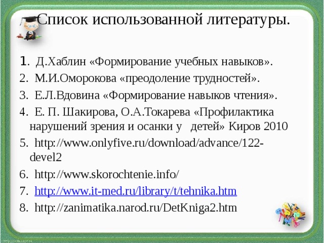 Список использованной литературы.     1 . Д.Хаблин «Формирование учебных навыков». 2. М.И.Оморокова «преодоление трудностей». 3. Е.Л.Вдовина «Формирование навыков чтения». 4. Е. П. Шакирова, О.А.Токарева «Профилактика нарушений зрения и осанки у детей» Киров 2010 5. http://www.onlyfive.ru/download/advance/122-devel2 6. http://www.skorochtenie.info/ 7. http://www.it-med.ru/library/t/tehnika.htm 8. http://zanimatika.narod.ru/DetKniga2.htm