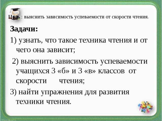 Цель : выяснить зависимость успеваемости от скорости чтения.   Задачи: 1) узнать, что такое техника чтения и от чего она зависит;  2) выяснить зависимость успеваемости учащихся 3 «б» и 3 «в» классов от скорости чтения; 3) найти упражнения для развития техники чтения.