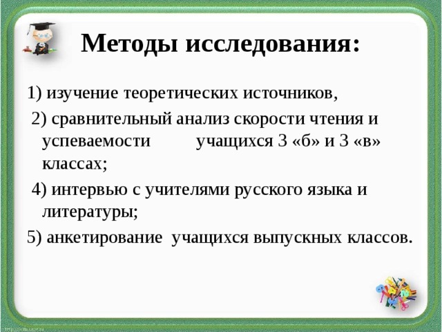Методы исследования: 1) изучение теоретических источников,  2) сравнительный анализ скорости чтения и успеваемости учащихся 3 «б» и 3 «в» классах;  4) интервью с учителями русского языка и литературы; 5) анкетирование учащихся выпускных классов.  