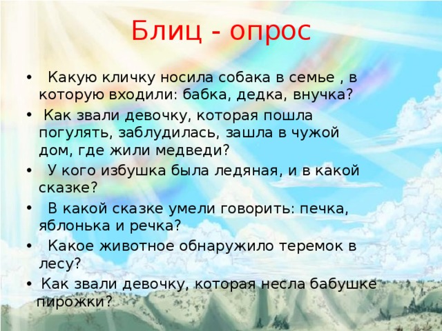 Блиц - опрос  Какую кличку носила собака в семье , в которую входили: бабка, дедка, внучка?  Как звали девочку, которая пошла погулять, заблудилась, зашла в чужой дом, где жили медведи?  У кого избушка была ледяная, и в какой сказке?  В какой сказке умели говорить: печка, яблонька и речка?  Какое животное обнаружило теремок в лесу?  Как звали девочку, которая несла бабушке пирожки? 