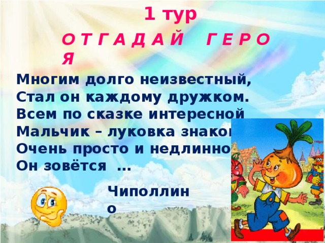 1 тур  О Т Г А Д А Й Г Е Р О Я  Многим долго неизвестный, Стал он каждому дружком. Всем по сказке интересной Мальчик – луковка знаком. Очень просто и недлинно Он зовётся … Чиполлино 