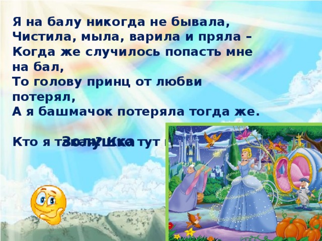Я на балу никогда не бывала, Чистила, мыла, варила и пряла – Когда же случилось попасть мне на бал, То голову принц от любви потерял, А я башмачок потеряла тогда же. Кто я такая? Кто тут подскажет? Золушка 