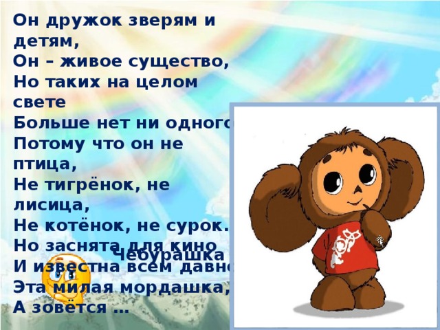 Он дружок зверям и детям, Он – живое существо, Но таких на целом свете Больше нет ни одного. Потому что он не птица, Не тигрёнок, не лисица, Не котёнок, не сурок. Но заснята для кино И известна всем давно Эта милая мордашка, А зовётся … Чебурашка 