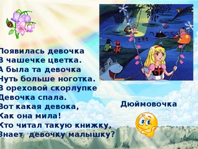Появилась девочка В чашечке цветка. А была та девочка Чуть больше ноготка. В ореховой скорлупке Девочка спала. Вот какая девока, Как она мила! Кто читал такую книжку, Знает девочку малышку?  Дюймовочка 