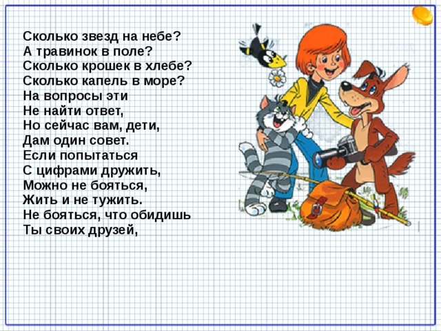 Сколько звезд на небе?   А травинок в поле?   Сколько крошек в хлебе?   Сколько капель в море?   На вопросы эти   Не найти ответ,   Но сейчас вам, дети,   Дам один совет.   Если попытаться   С цифрами дружить,   Можно не бояться,   Жить и не тужить.   Не бояться, что обидишь   Ты своих друзей,    