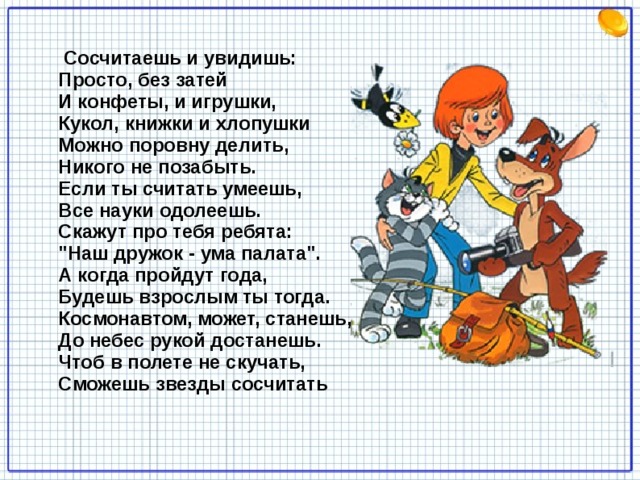  Сосчитаешь и увидишь:   Просто, без затей   И конфеты, и игрушки,   Кукол, книжки и хлопушки   Можно поровну делить,   Никого не позабыть.   Если ты считать умеешь,   Все науки одолеешь.   Скажут про тебя ребята:   