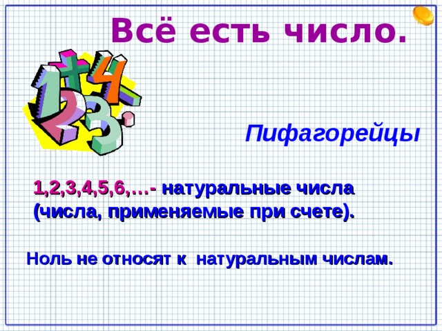  Всё есть число.   Пифагорейцы  1,2,3,4,5,6,…-  натуральные числа (числа, применяемые при счете). Ноль не относят к  натуральным числам. 