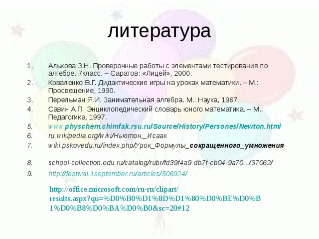 Альхова З.Н. Проверочные работы с элементами тестирования по алгебре. 7класс. – Саратов: «Лицей», 2000. Коваленко В.Г. Дидактические игры на уроках математики. – М.: Просвещение, 1990. Перельман Я.И. Занимательная алгебра. М.: Наука, 1967. Савин А.П. Энциклопедический словарь юного математика. – М.: Педагогика, 1997. www. physchem . chimfak . rsu . ru /Source/History/Persones/Newton.html ru.wikipedia.org/wiki/Ньютон,_Исаак wiki.pskovedu.ru/index.php/Урок_Формулы_ сокращенного _ умножения  school-collection.edu.ru/catalog/rubr/fd39f4a9-db7f-cb04-9a70.../37062/  http://festival.1september.ru/articles/506924/  http :// office.microsoft.com / ru-ru / clipart / results.aspx?qu=%D0%B0%D1%8D%D1%80%D0%BE%D0%B1%D0%B8%D0%BA%D0%B0&sc=20#12 