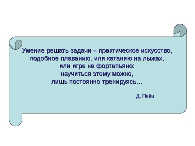 Умение решать задачи – практическое искусство, подобное плаванию, или катанию на лыжах, или игре на фортепьяно: научиться этому можно, лишь постоянно тренируясь…   Д. Пойа  