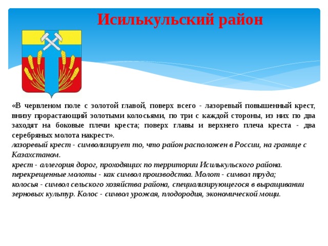 Исилькульский район «В червленом поле с золотой главой, поверх всего - лазоревый повышенный крест, внизу прорастающий золотыми колосьями, по три с каждой стороны, из них по два заходят на боковые плечи креста; поверх главы и верхнего плеча креста - два серебряных молота накрест». лазоревый крест - символизирует то, что район расположен в России, на границе с Казахстаном. крест - аллегория дорог, проходящих по территории Исилькульского района. перекрещенные молоты - как символ производства. Молот - символ труда; колосья - символ сельского хозяйства района, специализирующегося в выращивании зерновых культур. Колос - символ урожая, плодородия, экономической мощи. 