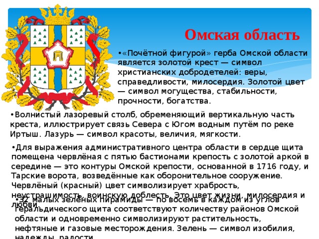 Омская область • «Почётной фигурой» герба Омской области является золотой крест — символ христианских добродетелей: веры, справедливости, милосердия. Золотой цвет — символ могущества, стабильности, прочности, богатства. • Волнистый лазоревый столб, обременяющий вертикальную часть креста, иллюстрирует связь Севера с Югом водным путём по реке Иртыш. Лазурь — символ красоты, величия, мягкости. • Для выражения административного центра области в сердце щита помещена червлёная с пятью бастионами крепость с золотой аркой в середине — это контуры Омской крепости, основанной в 1716 году, и Тарские ворота, возведённые как оборонительное сооружение. Червлёный (красный) цвет символизирует храбрость, неустрашимость, воинскую доблесть. Это цвет жизни, милосердия и любви. • 32 малых зелёных пирамиды — по восемь в каждом из углов геральдического щита соответствуют количеству районов Омской области и одновременно символизируют растительность, нефтяные и газовые месторождения. Зелень — символ изобилия, надежды, радости.  