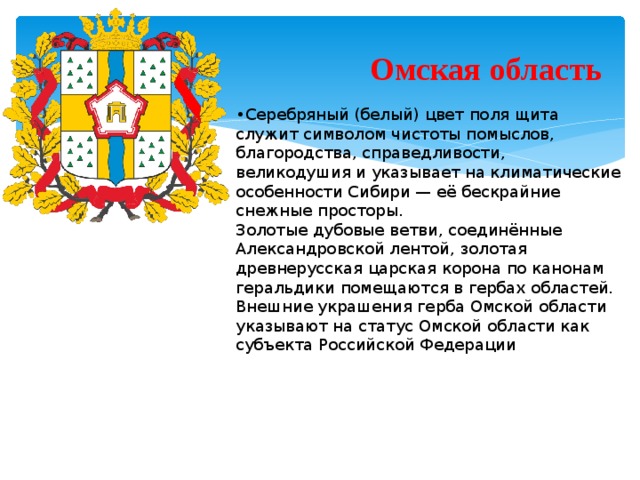 Омская область • Серебряный (белый) цвет поля щита служит символом чистоты помыслов, благородства, справедливости, великодушия и указывает на климатические особенности Сибири — её бескрайние снежные просторы. Золотые дубовые ветви, соединённые Александровской лентой, золотая древнерусская царская корона по канонам геральдики помещаются в гербах областей. Внешние украшения герба Омской области указывают на статус Омской области как субъекта Российской Федерации  