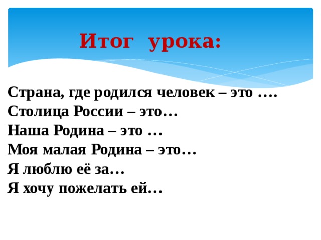Итог урока: Страна, где родился человек – это …. Столица России – это… Наша Родина – это … Моя малая Родина – это… Я люблю её за… Я хочу пожелать ей…  
