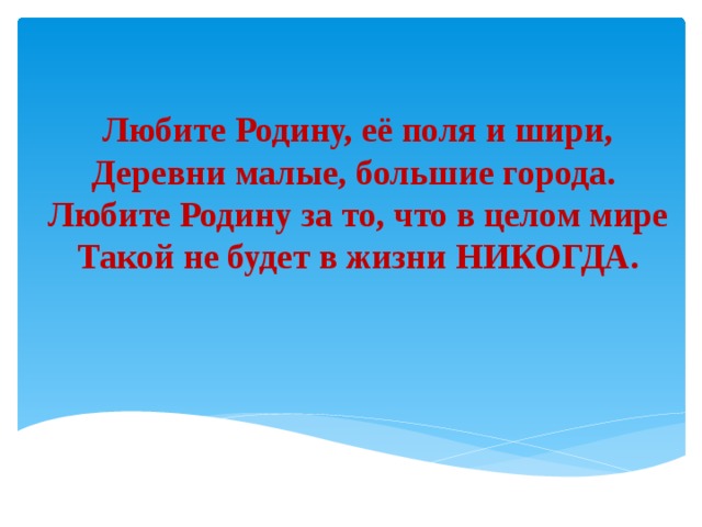 Любите Родину, её поля и шири,  Деревни малые, большие города.   Любите Родину за то, что в целом мире  Такой не будет в жизни НИКОГДА. 