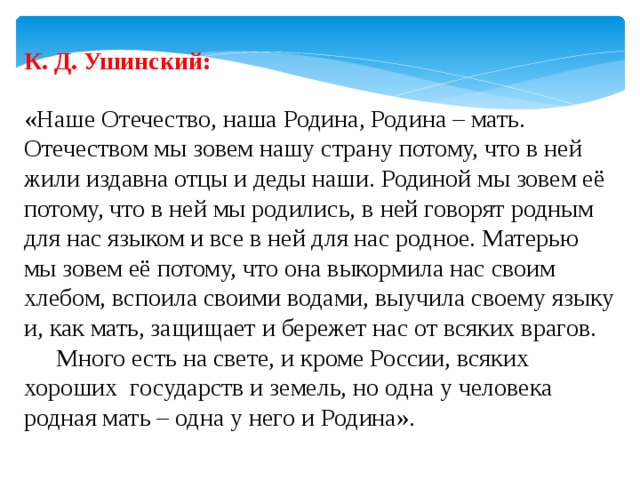 К. Д. Ушинский: «Наше Отечество, наша Родина, Родина – мать. Отечеством мы зовем нашу страну потому, что в ней жили издавна отцы и деды наши. Родиной мы зовем её потому, что в ней мы родились, в ней говорят родным для нас языком и все в ней для нас родное. Матерью мы зовем её потому, что она выкормила нас своим хлебом, вспоила своими водами, выучила своему языку и, как мать, защищает и бережет нас от всяких врагов.  Много есть на свете, и кроме России, всяких хороших государств и земель, но одна у человека родная мать – одна у него и Родина». 