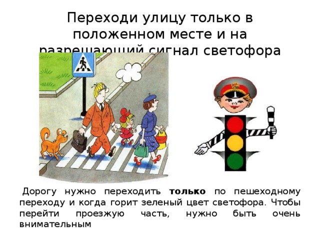 Переходи улицу только в положенном месте и на разрешающий сигнал светофора   Дорогу нужно переходить только по пешеходному переходу и когда горит зеленый цвет светофора. Чтобы перейти проезжую часть, нужно быть очень внимательным 