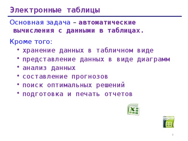 Электронные таблицы Основная задача – автоматические вычисления с данными в таблицах. Кроме того: хранение данных в табличном виде представление данных в виде диаграмм анализ данных составление прогнозов поиск оптимальных решений подготовка и печать отчетов хранение данных в табличном виде представление данных в виде диаграмм анализ данных составление прогнозов поиск оптимальных решений подготовка и печать отчетов