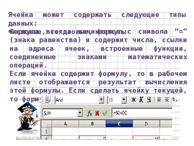 Ячейка может содержать следующие типы данных: числовые, текстовые, формулы Формула всегда начинается с символа “=” (знака равенства) и содержит числа, ссылки на адреса ячеек, встроенные функции, соединенные знаками математических операций. Если ячейка содержит формулу, то в рабочем листе отображается результат вычисления этой формулы. Если сделать ячейку текущей, то формула отображается в строке формул.