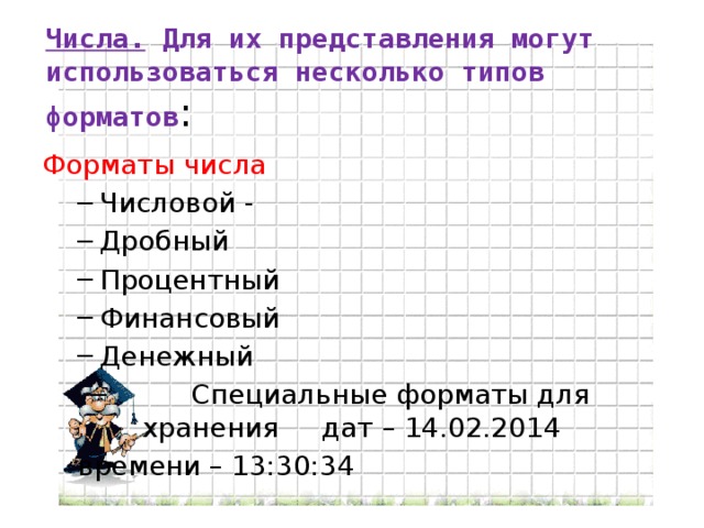 Числа. Для их представления могут использоваться несколько типов форматов : Форматы числа Числовой - Дробный Процентный Финансовый Денежный  Специальные форматы для хранения дат – 14.02.2014 Числовой - Дробный Процентный Финансовый Денежный  Специальные форматы для хранения дат – 14.02.2014 времени – 13:30:34
