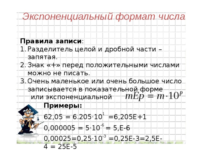 Экспоненциальный формат числа Правила записи : Разделитель целой и дробной части – запятая. Знак «+» перед положительными числами можно не писать. Очень маленькое или очень большое число записывается в показательной форме  или экспоненциальной Примеры: 62,05 = 6.205 ·10 1 =6,205Е+1 0,000005 = 5·10 -6 = 5,Е-6 0,00025=0,25·10 -3 =0,25Е-3=2,5Е-4 = 25Е-5