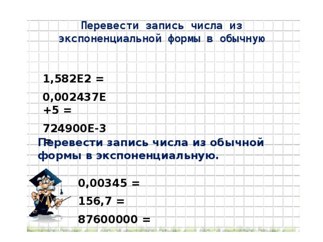 Перевести запись числа из экспоненциальной формы в обычную 1,582Е2 = 0,002437Е+5 = 724900Е-3 = Перевести запись числа из обычной формы в экспоненциальную. 0,00345 = 156,7 = 87600000 =