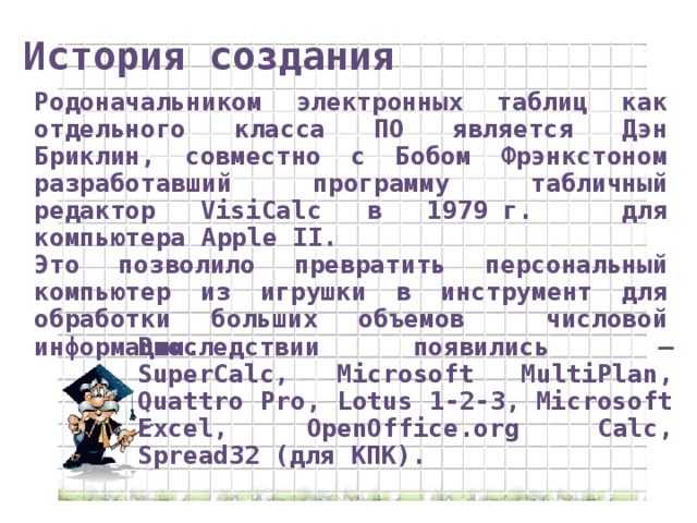 История создания Родоначальником электронных таблиц как отдельного класса ПО является Дэн Бриклин, совместно с Бобом Фрэнкстоном разработавший программу табличный редактор VisiCalc в 1979 г. для компьютера Apple II. Это позволило превратить персональный компьютер из игрушки в инструмент для обработки больших объемов числовой информации. Впоследствии появились  — SuperCalc, Microsoft MultiPlan, Quattro Pro, Lotus 1-2-3, Microsoft Excel, OpenOffice.org Calc, Spread32 (для КПК).