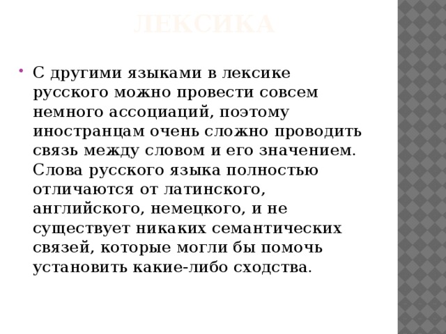  лексика С другими языками в лексике русского можно провести совсем немного ассоциаций, поэтому иностранцам очень сложно проводить связь между словом и его значением. Слова русского языка полностью отличаются от латинского, английского, немецкого, и не существует никаких семантических связей, которые могли бы помочь установить какие-либо сходства. 