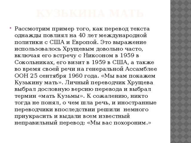 Кузькина мать Рассмотрим пример того, как перевод текста однажды повлиял на 40 лет международной политики с США и Европой. Это выражение использовалось Хрущевым довольно часто, включая его встречу с Никсоном в 1959 в Сокольниках, его визит в 1959 в США, а также во время своей речи на генеральной Ассамблее ООН 25 сентября 1960 года. «Мы вам покажем Кузькину мать». Личный переводчик Хрущева выбрал дословную версию перевода и выбрал термин «мать Кузьмы». К сожалению, никто тогда не понял, о чем шла речь, и иностранные переводчики впоследствии решили немного приукрасить и выдали всем известный неправильный перевод: «Мы вас похороним.» 