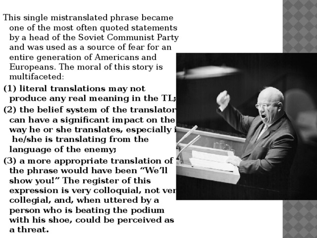 This single mistranslated phrase became one of the most often quoted statements by a head of the Soviet Communist Party and was used as a source of fear for an entire generation of Americans and Europeans. The moral of this story is multifaceted: (1) literal translations may not produce any real meaning in the TL; (2) the belief system of the translator can have a significant impact on the way he or she translates, especially if he/she is translating from the language of the enemy; (3) a more appropriate translation of the phrase would have been “We’ll show you!” The register of this expression is very colloquial, not very collegial, and, when uttered by a person who is beating the podium with his shoe, could be perceived as a threat. 