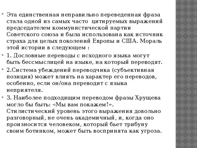 Эта единственная неправильно переведенная фраза стала одной из самых часто цитируемых выражений председателем коммунистической партии Советского союза и была использована как источник страха для целых поколений Европы и США. Мораль этой истории в следующем : 1. Дословные переводы с исходного языка могут быть бессмыслицей на языке, на который переводят. 2.Система убеждений переводчика (субъективная позиция) может влиять на характер его переводов, особенно, если он/она переводит с языка неприятеля. 3. Наиболее подходящим переводом фразы Хрущева могло бы быть: «Мы вам покажем!». Стилистический уровень этого выражения довольно разговорный, не очень академичный, и, когда оно произносится человеком, который бьет трибуну своим ботинком, может быть воспринята как угроза. 