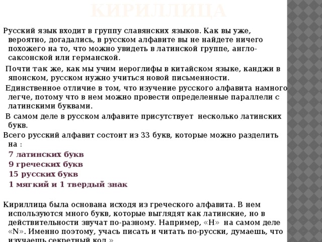 Кириллица Русский язык входит в группу славянских языков. Как вы уже, вероятно, догадались, в русском алфавите вы не найдете ничего похожего на то, что можно увидеть в латинской группе, англо-саксонской или германской.   Почти так же, как мы учим иероглифы в китайском языке, канджи в японском, русском нужно учиться новой письменности.   Единственное отличие в том, что изучение русского алфавита намного легче, потому что в нем можно провести определенные параллели с латинскими буквами.   В самом деле в русском алфавите присутствует несколько латинских букв. Всего русский алфавит состоит из 33 букв, которые можно разделить на : 7 латинских букв 9 греческих букв 15 русских букв 1 мягкий и 1 твердый знак   Кириллица была основана исходя из греческого алфавита. В нем используются много букв, которые выглядят как латинские, но в действительности звучат по-разному. Например, «Н» на самом деле «N». Именно поэтому, учась писать и читать по-русски, думаешь, что изучаешь секретный код.» 