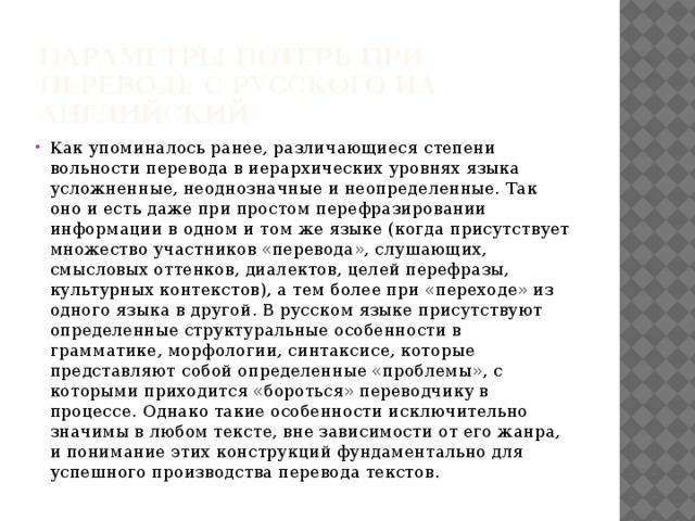 Параметры потерь при переводе с русского на английский Как упоминалось ранее, различающиеся степени вольности перевода в иерархических уровнях языка усложненные, неоднозначные и неопределенные. Так оно и есть даже при простом перефразировании информации в одном и том же языке (когда присутствует множество участников «перевода», слушающих, смысловых оттенков, диалектов, целей перефразы, культурных контекстов), а тем более при «переходе» из одного языка в другой. В русском языке присутствуют определенные структуральные особенности в грамматике, морфологии, синтаксисе, которые представляют собой определенные «проблемы», с которыми приходится «бороться» переводчику в процессе. Однако такие особенности исключительно значимы в любом тексте, вне зависимости от его жанра, и понимание этих конструкций фундаментально для успешного производства перевода текстов. 
