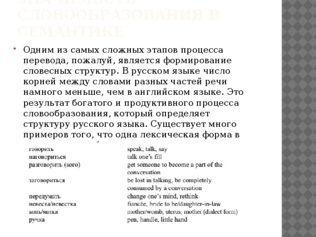 Значимость словообразования в семантике Одним из самых сложных этапов процесса перевода, пожалуй, является формирование словесных структур. В русском языке число корней между словами разных частей речи намного меньше, чем в английском языке. Это результат богатого и продуктивного процесса словообразования, который определяет структуру русского языка. Существует много примеров того, что одна лексическая форма в русском языке будет иметь целую серию английских эквивалентов. 