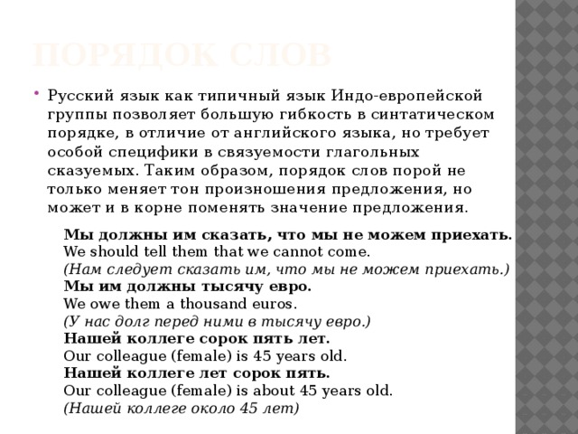 Порядок слов Русский язык как типичный язык Индо-европейской группы позволяет большую гибкость в синтатическом порядке, в отличие от английского языка, но требует особой специфики в связуемости глагольных сказуемых. Таким образом, порядок слов порой не только меняет тон произношения предложения, но может и в корне поменять значение предложения. Мы должны им сказать, что мы не можем приехать. We should tell them that we cannot come. (Нам следует сказать им, что мы не можем приехать.) Мы им должны тысячу евро. We owe them a thousand euros. (У нас долг перед ними в тысячу евро.) Нашей коллеге сорок пять лет. Our colleague (female) is 45 years old. Нашей коллеге лет сорок пять. Our colleague (female) is about 45 years old. (Нашей коллеге около 45 лет)  