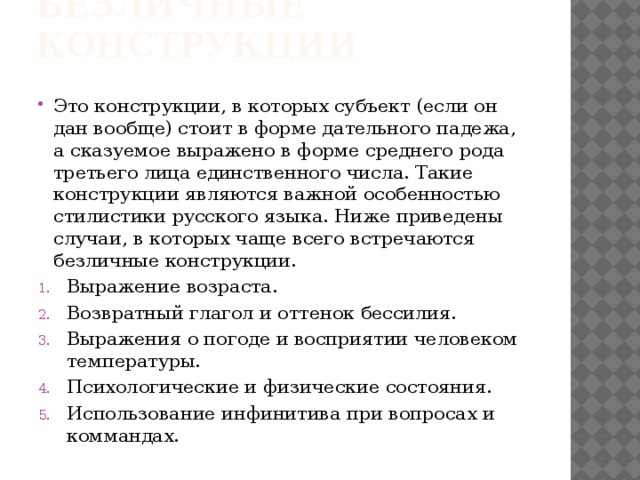 Безличные конструкции Это конструкции, в которых субъект (если он дан вообще) стоит в форме дательного падежа, а сказуемое выражено в форме среднего рода третьего лица единственного числа. Такие конструкции являются важной особенностью стилистики русского языка. Ниже приведены случаи, в которых чаще всего встречаются безличные конструкции. Выражение возраста. Возвратный глагол и оттенок бессилия. Выражения о погоде и восприятии человеком температуры. Психологические и физические состояния. Использование инфинитива при вопросах и коммандах. 
