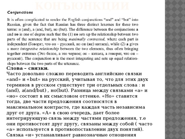 Конъюнкции Слова – связки. Часто довольно сложно переводить английские связки «and» и «but» на русский, учитывая то, что для этих двух терминов в русском существует три отдельных слова : и (and), а(and/but) , но(but). Разница между связками «а» и «но» состоит в их смысловом оттенке. «Но» ставится тогда, две части предложения соотносятся в максимальном контрасте, где каждая часть независима друг от друга. «А» в свою очередь, дает более интегрирующую связь между частями предложения, т.е они противостоят друг другу, связаны между собой ( часто «а» используется в противопоставлении двух понятий). Связка «и» устанавливает равнозначные отношения между двумя частями предложения. 