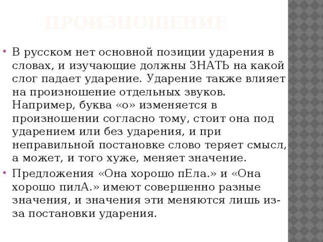 произношение В русском нет основной позиции ударения в словах, и изучающие должны ЗНАТЬ на какой слог падает ударение. Ударение также влияет на произношение отдельных звуков. Например, буква «о» изменяется в произношении согласно тому, стоит она под ударением или без ударения, и при неправильной постановке слово теряет смысл, а может, и того хуже, меняет значение. Предложения «Она хорошо пЕла.» и «Она хорошо пилА.» имеют совершенно разные значения, и значения эти меняются лишь из-за постановки ударения. 