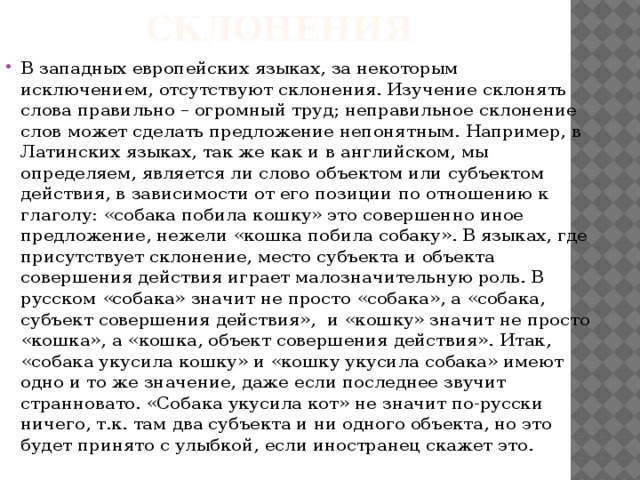 Склонения В западных европейских языках, за некоторым исключением, отсутствуют склонения. Изучение склонять слова правильно – огромный труд; неправильное склонение слов может сделать предложение непонятным. Например, в Латинских языках, так же как и в английском, мы определяем, является ли слово объектом или субъектом действия, в зависимости от его позиции по отношению к глаголу: «собака побила кошку» это совершенно иное предложение, нежели «кошка побила собаку». В языках, где присутствует склонение, место субъекта и объекта совершения действия играет малозначительную роль. В русском «собака» значит не просто «собака», а «собака, субъект совершения действия», и «кошку» значит не просто «кошка», а «кошка, объект совершения действия». Итак, «собака укусила кошку» и «кошку укусила собака» имеют одно и то же значение, даже если последнее звучит странновато. «Собака укусила кот» не значит по-русски ничего, т.к. там два субъекта и ни одного объекта, но это будет принято с улыбкой, если иностранец скажет это. 