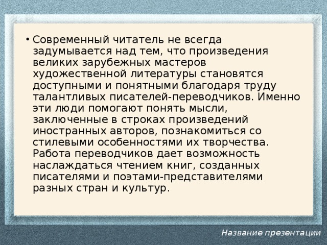 Современный читатель не всегда задумывается над тем, что произведения великих зарубежных мастеров художественной литературы становятся доступными и понятными благодаря труду талантливых писателей-переводчиков. Именно эти люди помогают понять мысли, заключенные в строках произведений иностранных авторов, познакомиться со стилевыми особенностями их творчества. Работа переводчиков дает возможность наслаждаться чтением книг, созданных писателями и поэтами-представителями разных стран и культур.    Название презентации 